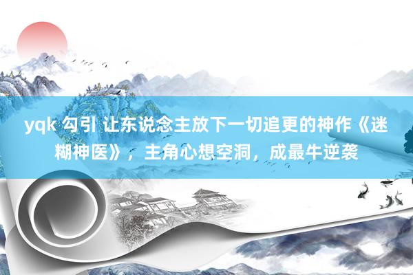 yqk 勾引 让东说念主放下一切追更的神作《迷糊神医》，主角心想空洞，成最牛逆袭
