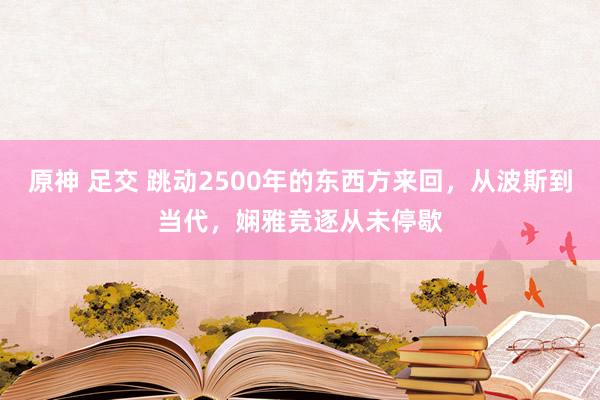 原神 足交 跳动2500年的东西方来回，从波斯到当代，娴雅竞逐从未停歇
