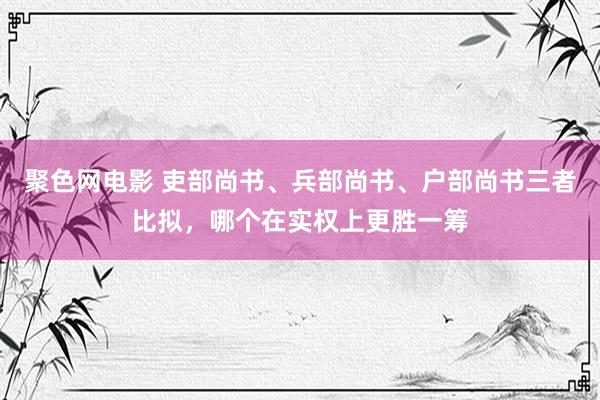 聚色网电影 吏部尚书、兵部尚书、户部尚书三者比拟，哪个在实权上更胜一筹