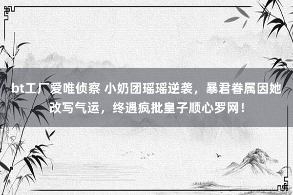 bt工厂爱唯侦察 小奶团瑶瑶逆袭，暴君眷属因她改写气运，终遇疯批皇子顺心罗网！