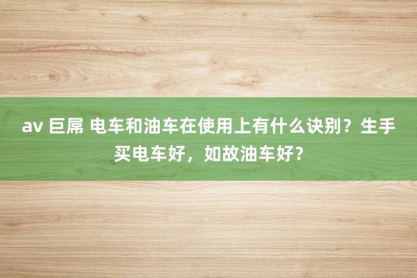 av 巨屌 电车和油车在使用上有什么诀别？生手买电车好，如故油车好？
