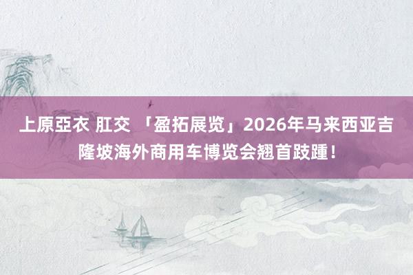 上原亞衣 肛交 「盈拓展览」2026年马来西亚吉隆坡海外商用车博览会翘首跂踵！