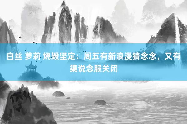 白丝 萝莉 烧毁坚定：周五有新浪漫猜念念，又有渠说念服关闭