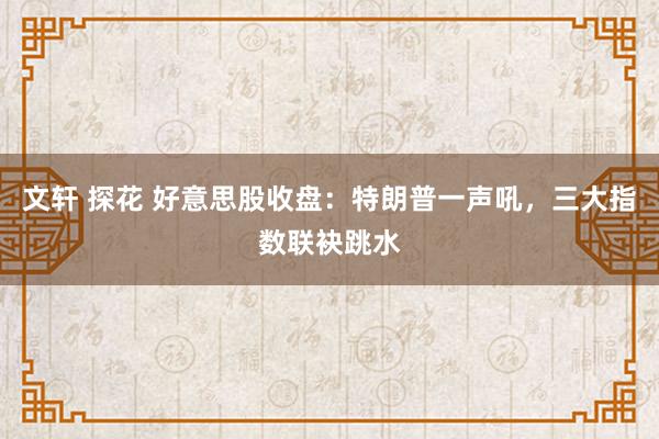 文轩 探花 好意思股收盘：特朗普一声吼，三大指数联袂跳水