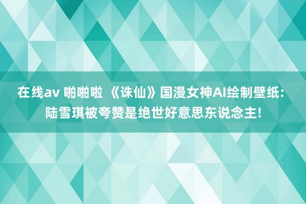 在线av 啪啪啦 《诛仙》国漫女神AI绘制壁纸: 陆雪琪被夸赞是绝世好意思东说念主!