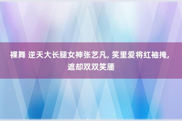 裸舞 逆天大长腿女神张艺凡， 笑里爱将红袖掩， 遮却双双笑靥
