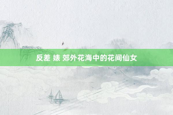 反差 婊 郊外花海中的花间仙女