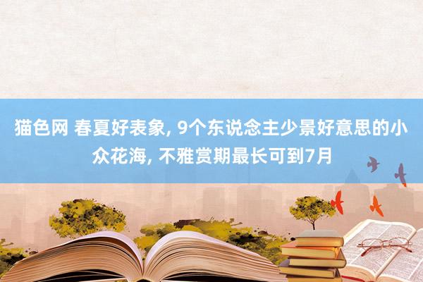 猫色网 春夏好表象， 9个东说念主少景好意思的小众花海， 不雅赏期最长可到7月