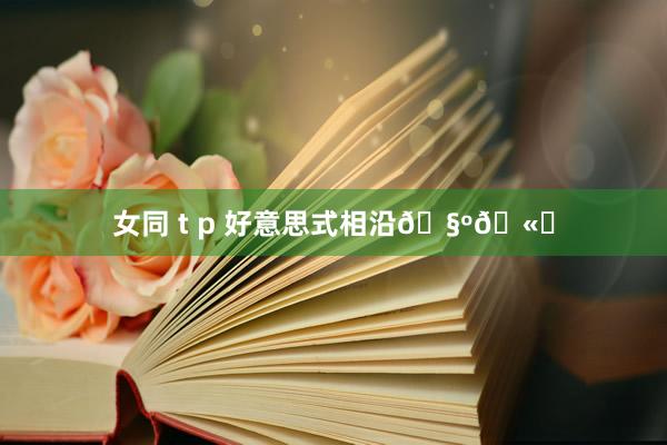 女同 t p 好意思式相沿🧺🫐