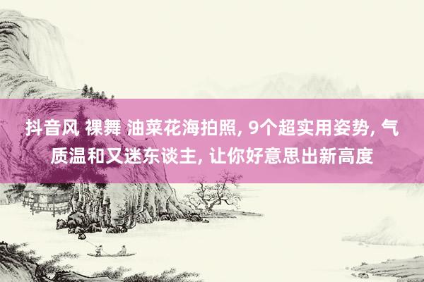 抖音风 裸舞 油菜花海拍照， 9个超实用姿势， 气质温和又迷东谈主， 让你好意思出新高度