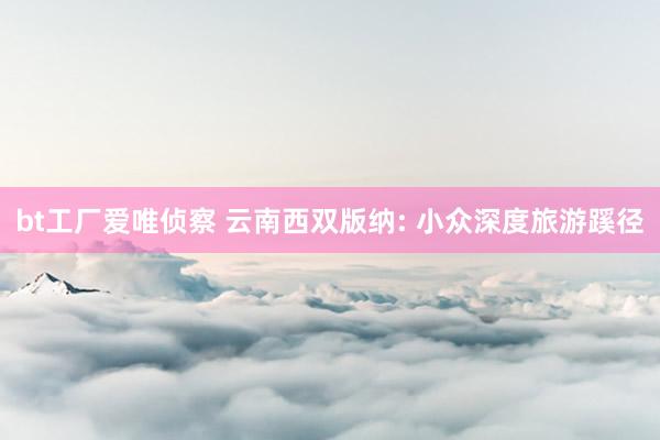 bt工厂爱唯侦察 云南西双版纳: 小众深度旅游蹊径
