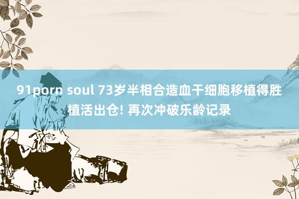 91porn soul 73岁半相合造血干细胞移植得胜植活出仓! 再次冲破乐龄记录