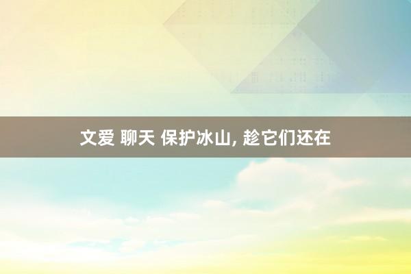 文爱 聊天 保护冰山， 趁它们还在