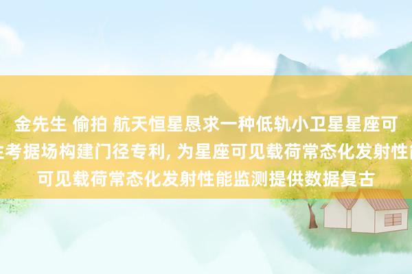 金先生 偷拍 航天恒星恳求一种低轨小卫星星座可见近红外发射闲适性考据场构建门径专利， 为星座可见载荷常态化发射性能监测提供数据复古