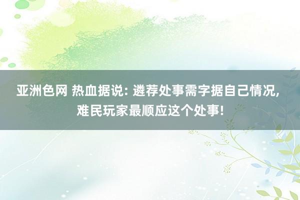 亚洲色网 热血据说: 遴荐处事需字据自己情况， 难民玩家最顺应这个处事!
