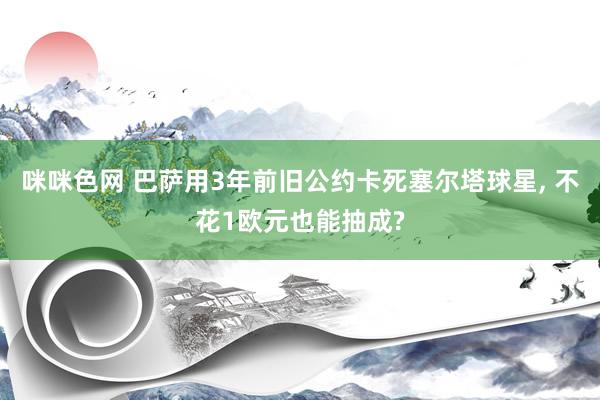咪咪色网 巴萨用3年前旧公约卡死塞尔塔球星， 不花1欧元也能抽成?