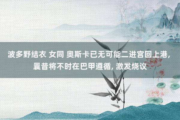 波多野结衣 女同 奥斯卡已无可能二进宫回上港， 曩昔将不时在巴甲遵循， 激发烧议