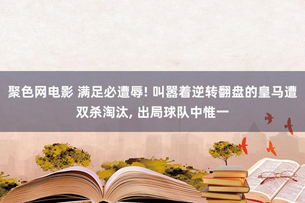 聚色网电影 满足必遭辱! 叫嚣着逆转翻盘的皇马遭双杀淘汰， 出局球队中惟一
