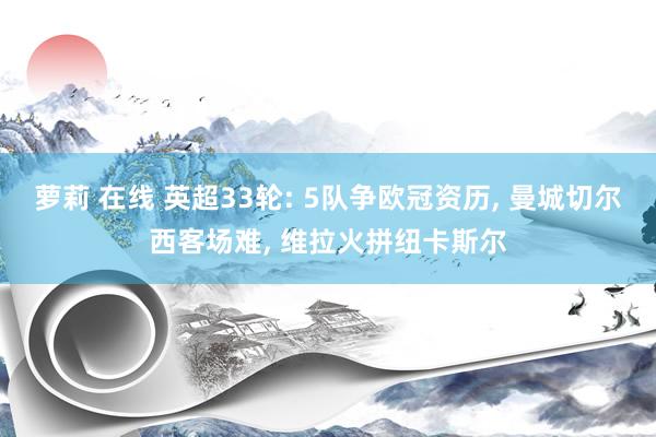 萝莉 在线 英超33轮: 5队争欧冠资历， 曼城切尔西客场难， 维拉火拼纽卡斯尔