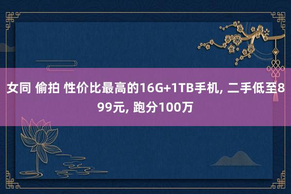 女同 偷拍 性价比最高的16G+1TB手机， 二手低至899元， 跑分100万
