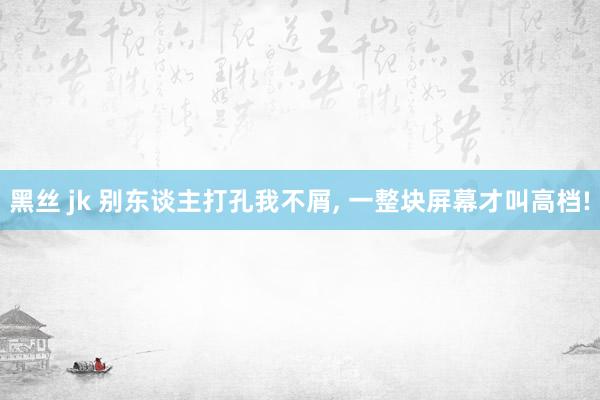 黑丝 jk 别东谈主打孔我不屑， 一整块屏幕才叫高档!
