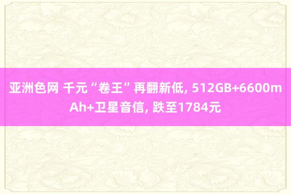 亚洲色网 千元“卷王”再翻新低， 512GB+6600mAh+卫星音信， 跌至1784元