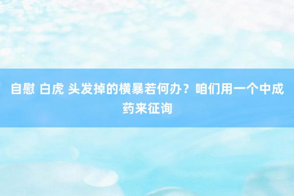 自慰 白虎 头发掉的横暴若何办？咱们用一个中成药来征询