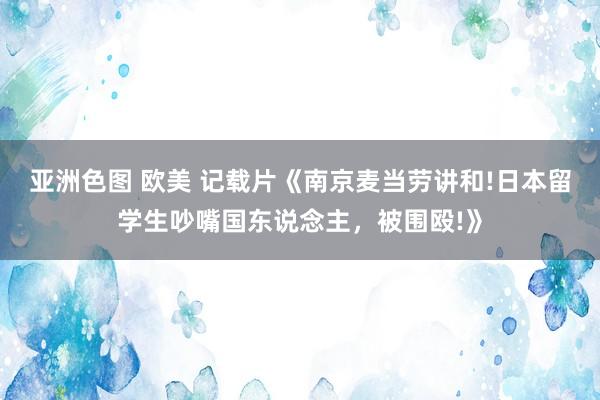 亚洲色图 欧美 记载片《南京麦当劳讲和!日本留学生吵嘴国东说念主，被围殴!》