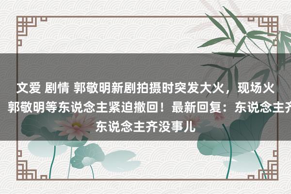文爱 剧情 郭敬明新剧拍摄时突发大火，现场火光冲天！郭敬明等东说念主紧迫撤回！最新回复：东说念主齐没事儿